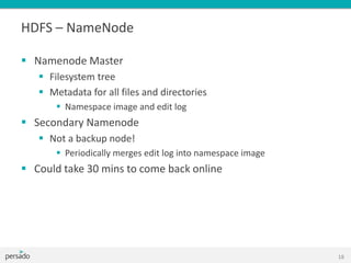 HDFS – NameNode
 Namenode Master
 Filesystem tree
 Metadata for all files and directories
 Namespace image and edit log
 Secondary Namenode
 Not a backup node!
 Periodically merges edit log into namespace image
 Could take 30 mins to come back online
18
 