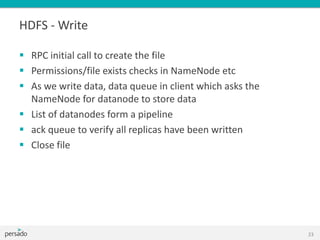 HDFS - Write
 RPC initial call to create the file
 Permissions/file exists checks in NameNode etc
 As we write data, data queue in client which asks the
NameNode for datanode to store data
 List of datanodes form a pipeline
 ack queue to verify all replicas have been written
 Close file
23
 