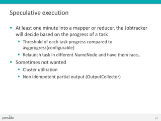 Speculative execution
 At least one minute into a mapper or reducer, the Jobtracker
will decide based on the progress of a task
 Threshold of each task progress compared to
avgprogress(configurable)
 Relaunch task in different NameNode and have them race..
 Sometimes not wanted
 Cluster utilization
 Non idempotent partial output (OutputCollector)
32
 