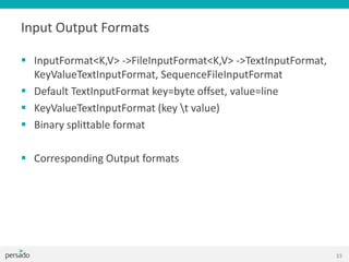 Input Output Formats
 InputFormat<K,V> ->FileInputFormat<K,V> ->TextInputFormat,
KeyValueTextInputFormat, SequenceFileInputFormat
 Default TextInputFormat key=byte offset, value=line
 KeyValueTextInputFormat (key t value)
 Binary splittable format
 Corresponding Output formats
33
 