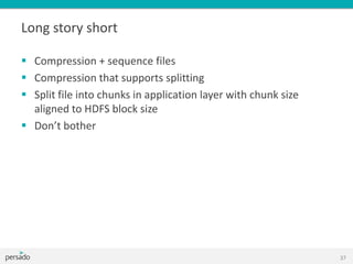 Long story short
 Compression + sequence files
 Compression that supports splitting
 Split file into chunks in application layer with chunk size
aligned to HDFS block size
 Don’t bother
37
 