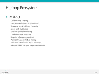 Hadoop Ecosystem
 Mahout
Collaborative Filtering
User and Item based recommenders
K-Means, Fuzzy K-Means clustering
Mean Shift clustering
Dirichlet process clustering
Latent Dirichlet Allocation
Singular value decomposition
Parallel Frequent Pattern mining
Complementary Naive Bayes classifier
Random forest decision tree based classifier
42
 