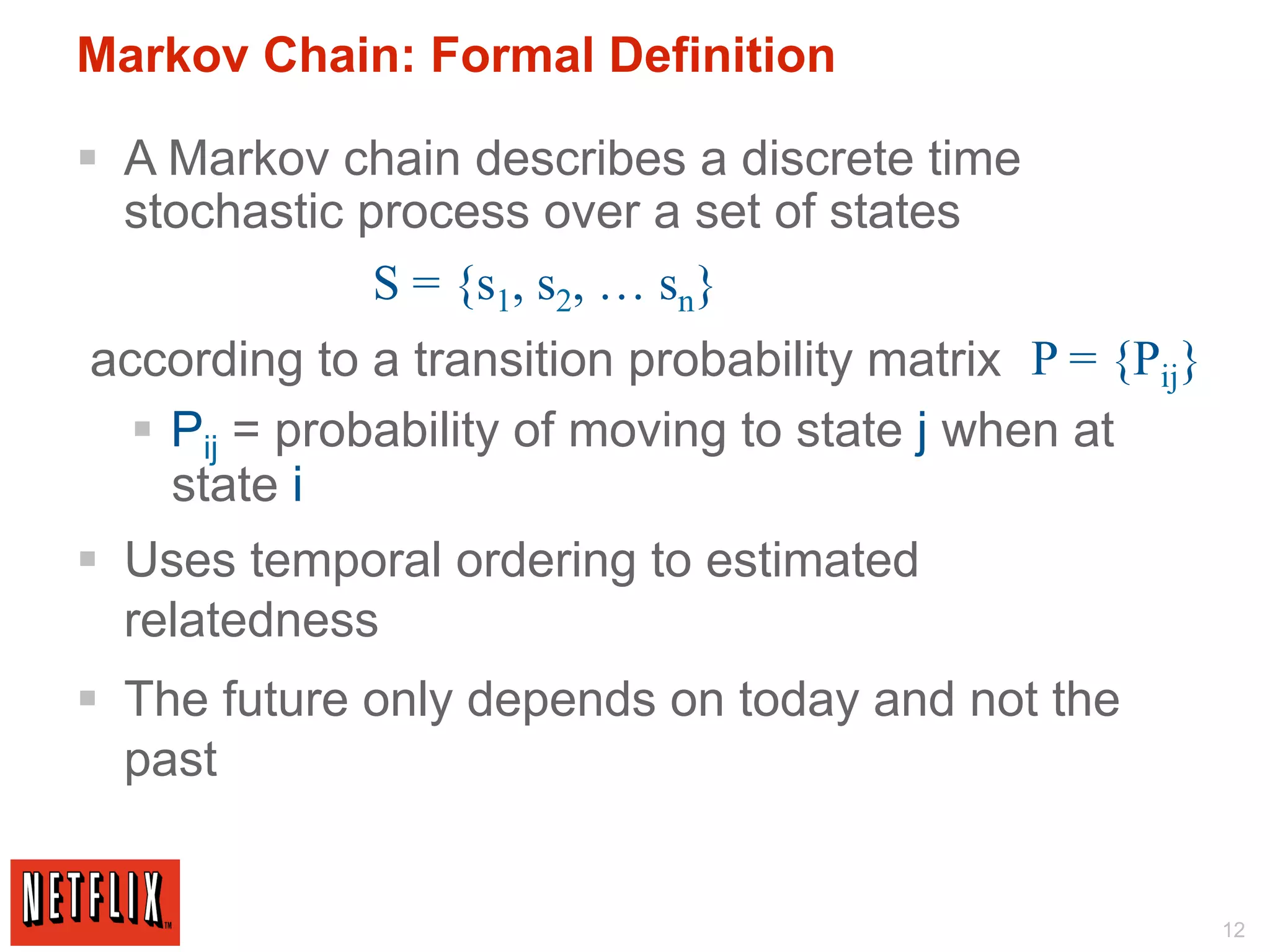 Markov Chain: Formal Definition

§  A Markov chain describes a discrete time
    stochastic process over a set of states
                S = {s1, s2, … sn}
according to a transition probability matrix P = {Pij}
  §  Pij = probability of moving to state j when at
      state i
§  Uses temporal ordering to estimated
    relatedness
§  The future only depends on today and not the
    past


                                                         12
 