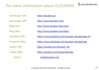 For more information about CLOUDIAN
Homepage（JP） http://cloudian.jp/
Homepage（EN） http://www.cloudian.com/
Blog (JP)： http://www.cloudian-blog.com/
Blog (EN) http://www.cloudian.com/blog/
10© Copyright 2010-2015 Cloudian KK. All rights reserved.
Facebook (JP)： https://www.facebook.com/cloudian.cloudstorage.S3
Facebook (EN): https://www.facebook.com/cloudian.cloudstorage
Twitter (JP) https://twitter.com/Cloudian_KK
Twitter (EN) https://twitter.com/CloudianStorage
Email： info@cloudian.com
 