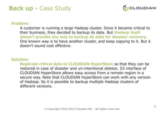 Back up - Case Study
Problem:
A customer is running a large Hadoop cluster. Since it became critical to
their business, they decided to backup its data. But Hadoop itself
doesn’t provide any way to backup its data for disaster recovery.
One known way is to have another cluster, and keep copying to it. But it
doesn’t sound cost effective.
6
Solution:
Replicate critical data to CLOUDIAN HyperStore so that they can be
restored in case of disaster and un-intentional deletes. S3 interface of
CLOUDIAN HyperStore allows easy access from a remote region in a
secure way. Note that CLOUDIAN HyperStore can work with any version
of Hadoop. So it is possible to backup multiple Hadoop clusters of
different versions.
© Copyright 2010-2015 Cloudian KK. All rights reserved.
 