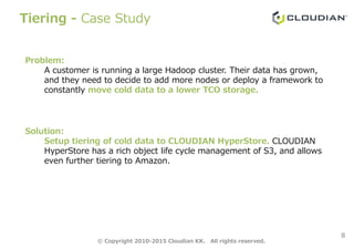 Tiering - Case Study
Problem:
A customer is running a large Hadoop cluster. Their data has grown,
and they need to decide to add more nodes or deploy a framework to
constantly move cold data to a lower TCO storage.
8
Solution:
Setup tiering of cold data to CLOUDIAN HyperStore. CLOUDIAN
HyperStore has a rich object life cycle management of S3, and allows
even further tiering to Amazon.
© Copyright 2010-2015 Cloudian KK. All rights reserved.
 