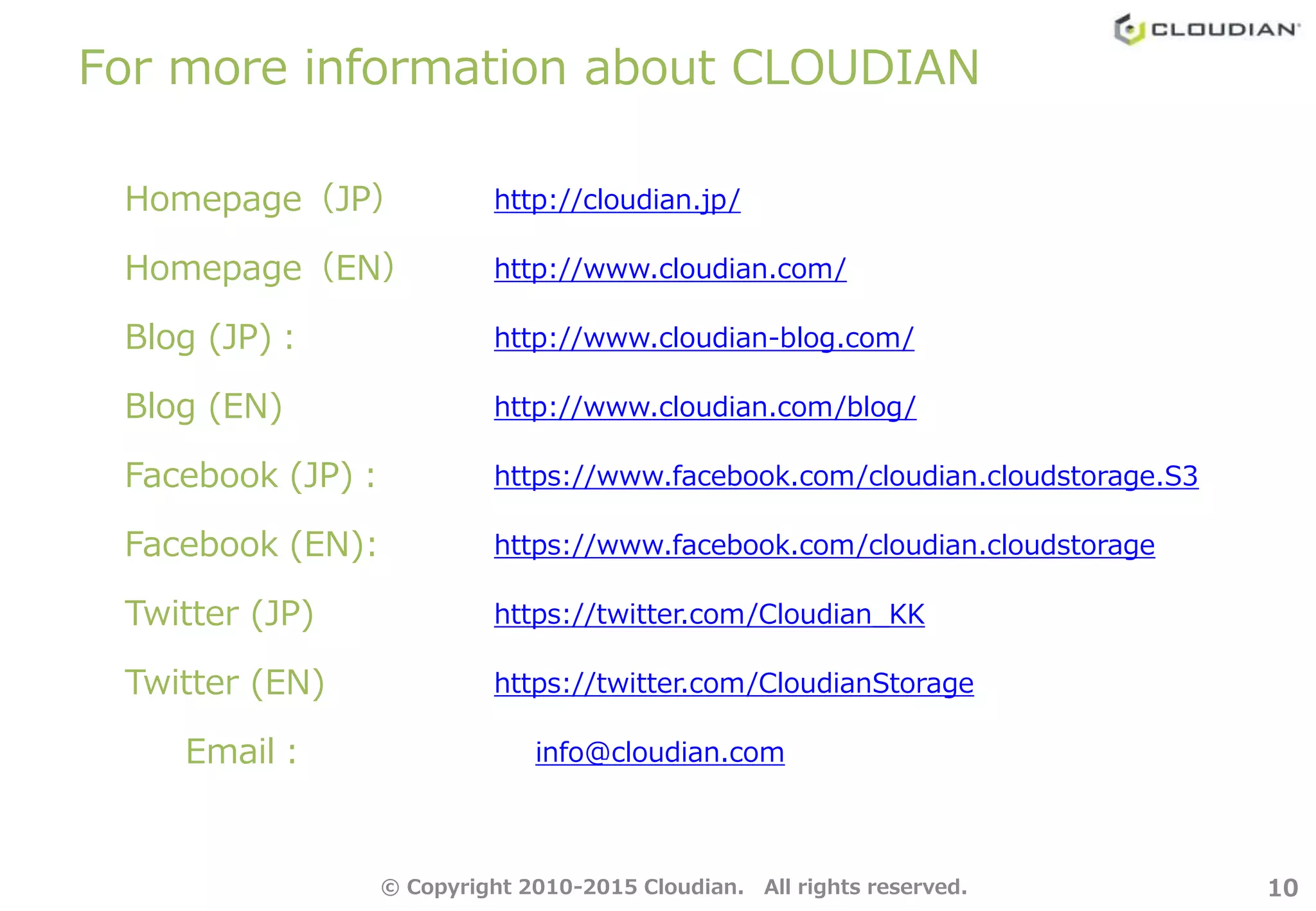 For more information about CLOUDIAN
10
Homepage（JP） http://cloudian.jp/
Homepage（EN） http://www.cloudian.com/
Blog (JP)： http://www.cloudian-blog.com/
Blog (EN) http://www.cloudian.com/blog/
Facebook (JP)： https://www.facebook.com/cloudian.cloudstorage.S3
Facebook (EN): https://www.facebook.com/cloudian.cloudstorage
Twitter (JP) https://twitter.com/Cloudian_KK
Twitter (EN) https://twitter.com/CloudianStorage
Email： info@cloudian.com
© Copyright 2010-2015 Cloudian. All rights reserved.
 
