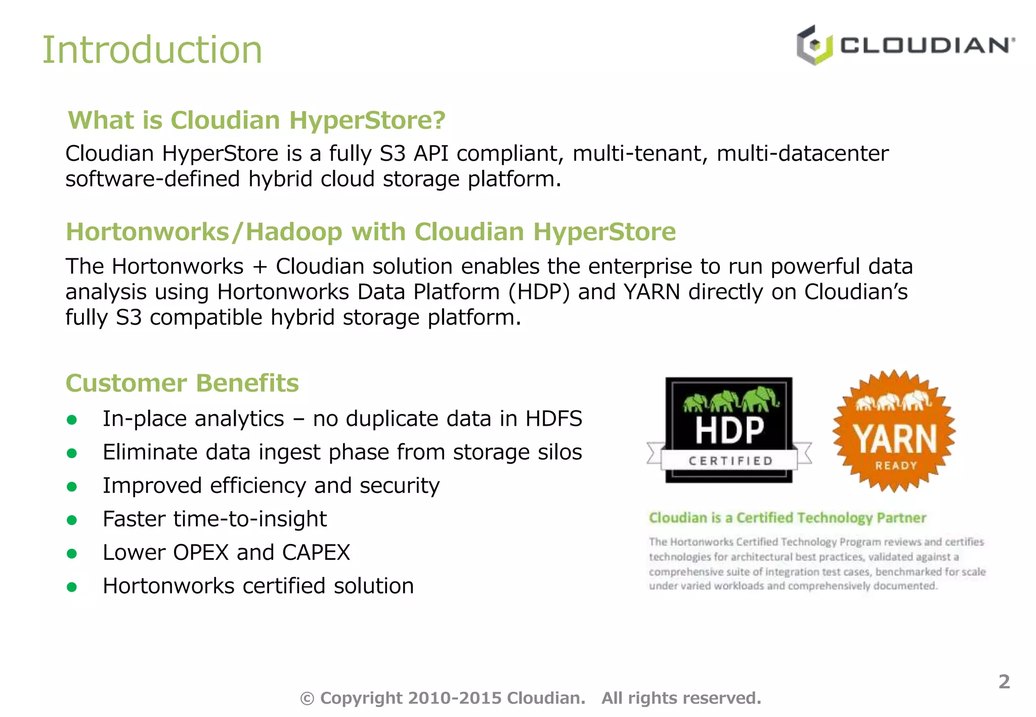 Introduction
2
Customer Benefits
 In-place analytics – no duplicate data in HDFS
 Eliminate data ingest phase from storage silos
 Improved efficiency and security
 Faster time-to-insight
 Lower OPEX and CAPEX
 Hortonworks certified solution
The Hortonworks + Cloudian solution enables the enterprise to run powerful data
analysis using Hortonworks Data Platform (HDP) and YARN directly on Cloudian’s
fully S3 compatible hybrid storage platform.
Cloudian HyperStore is a fully S3 API compliant, multi-tenant, multi-datacenter
software-defined hybrid cloud storage platform.
What is Cloudian HyperStore?
Hortonworks/Hadoop with Cloudian HyperStore
© Copyright 2010-2015 Cloudian. All rights reserved.
 