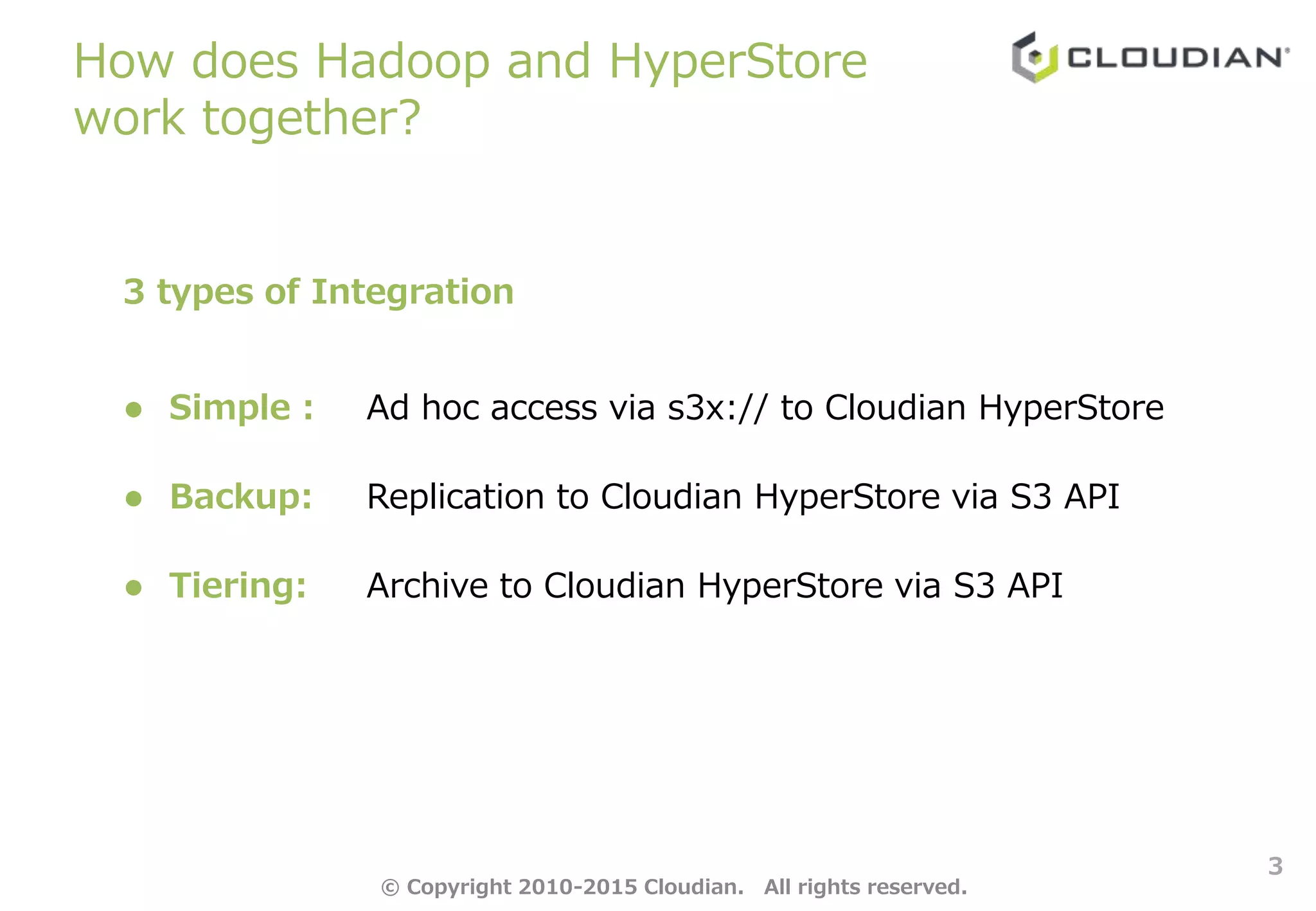 How does Hadoop and HyperStore
work together?
3
3 types of Integration
 Simple : Ad hoc access via s3x:// to Cloudian HyperStore
 Backup: Replication to Cloudian HyperStore via S3 API
 Tiering: Archive to Cloudian HyperStore via S3 API
© Copyright 2010-2015 Cloudian. All rights reserved.
 