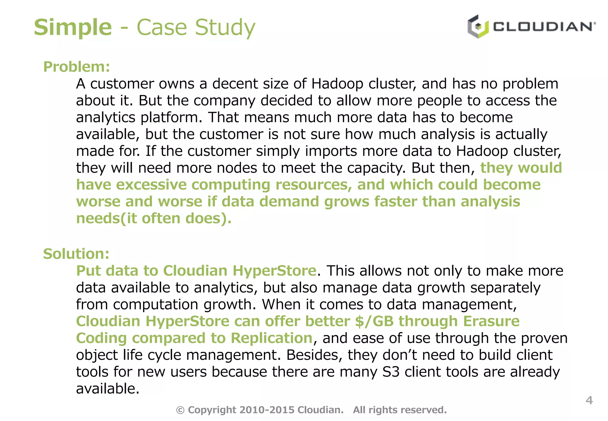 Simple - Case Study
4
Problem:
A customer owns a decent size of Hadoop cluster, and has no problem
about it. But the company decided to allow more people to access the
analytics platform. That means much more data has to become
available, but the customer is not sure how much analysis is actually
made for. If the customer simply imports more data to Hadoop cluster,
they will need more nodes to meet the capacity. But then, they would
have excessive computing resources, and which could become
worse and worse if data demand grows faster than analysis
needs(it often does).
Solution:
Put data to Cloudian HyperStore. This allows not only to make more
data available to analytics, but also manage data growth separately
from computation growth. When it comes to data management,
Cloudian HyperStore can offer better $/GB through Erasure
Coding compared to Replication, and ease of use through the proven
object life cycle management. Besides, they don’t need to build client
tools for new users because there are many S3 client tools are already
available.
© Copyright 2010-2015 Cloudian. All rights reserved.
 