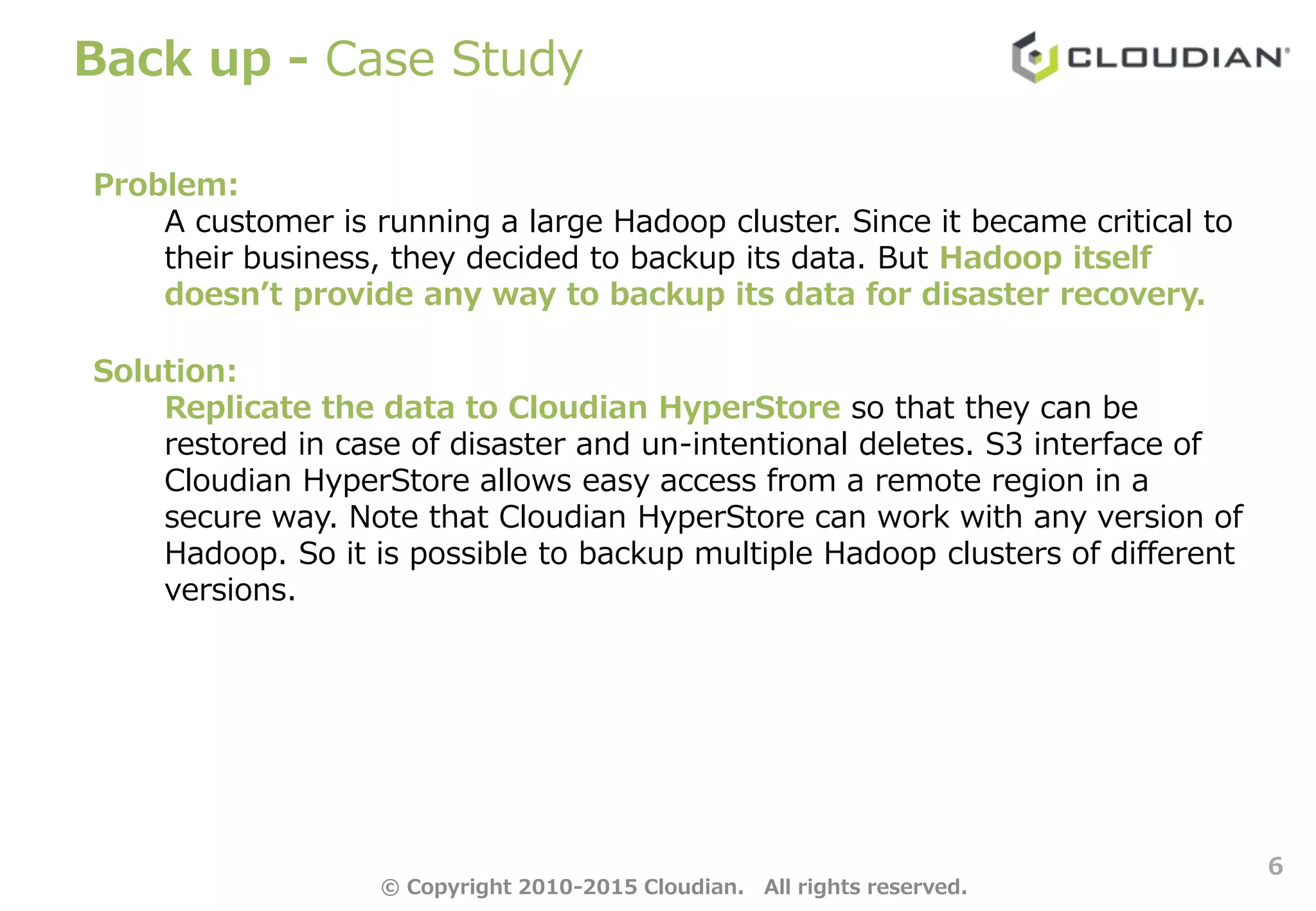 Back up - Case Study
6
Problem:
A customer is running a large Hadoop cluster. Since it became critical to
their business, they decided to backup its data. But Hadoop itself
doesn’t provide any way to backup its data for disaster recovery.
Solution:
Replicate the data to Cloudian HyperStore so that they can be
restored in case of disaster and un-intentional deletes. S3 interface of
Cloudian HyperStore allows easy access from a remote region in a
secure way. Note that Cloudian HyperStore can work with any version of
Hadoop. So it is possible to backup multiple Hadoop clusters of different
versions.
© Copyright 2010-2015 Cloudian. All rights reserved.
 