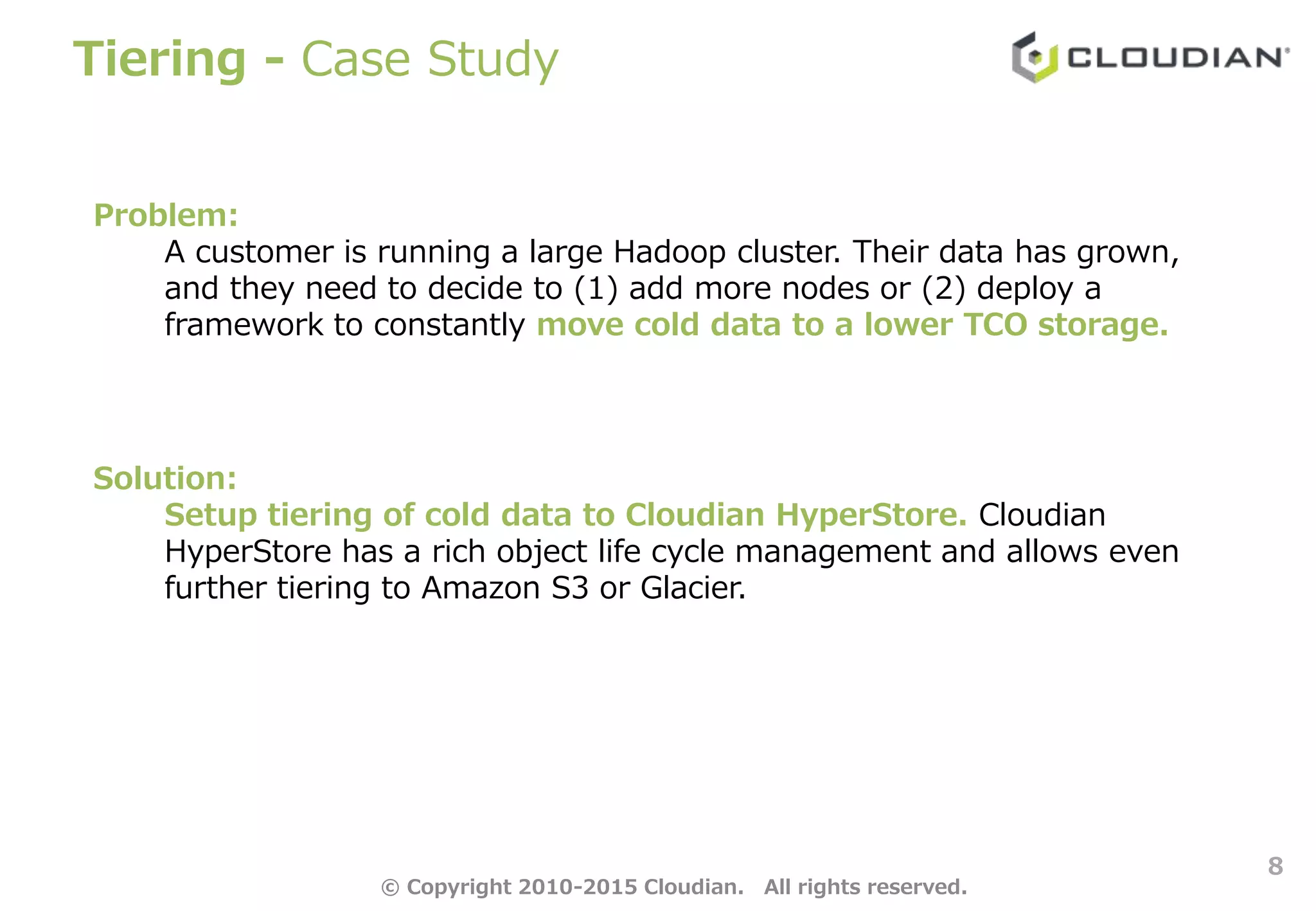 Tiering - Case Study
8
Problem:
A customer is running a large Hadoop cluster. Their data has grown,
and they need to decide to (1) add more nodes or (2) deploy a
framework to constantly move cold data to a lower TCO storage.
Solution:
Setup tiering of cold data to Cloudian HyperStore. Cloudian
HyperStore has a rich object life cycle management and allows even
further tiering to Amazon S3 or Glacier.
© Copyright 2010-2015 Cloudian. All rights reserved.
 