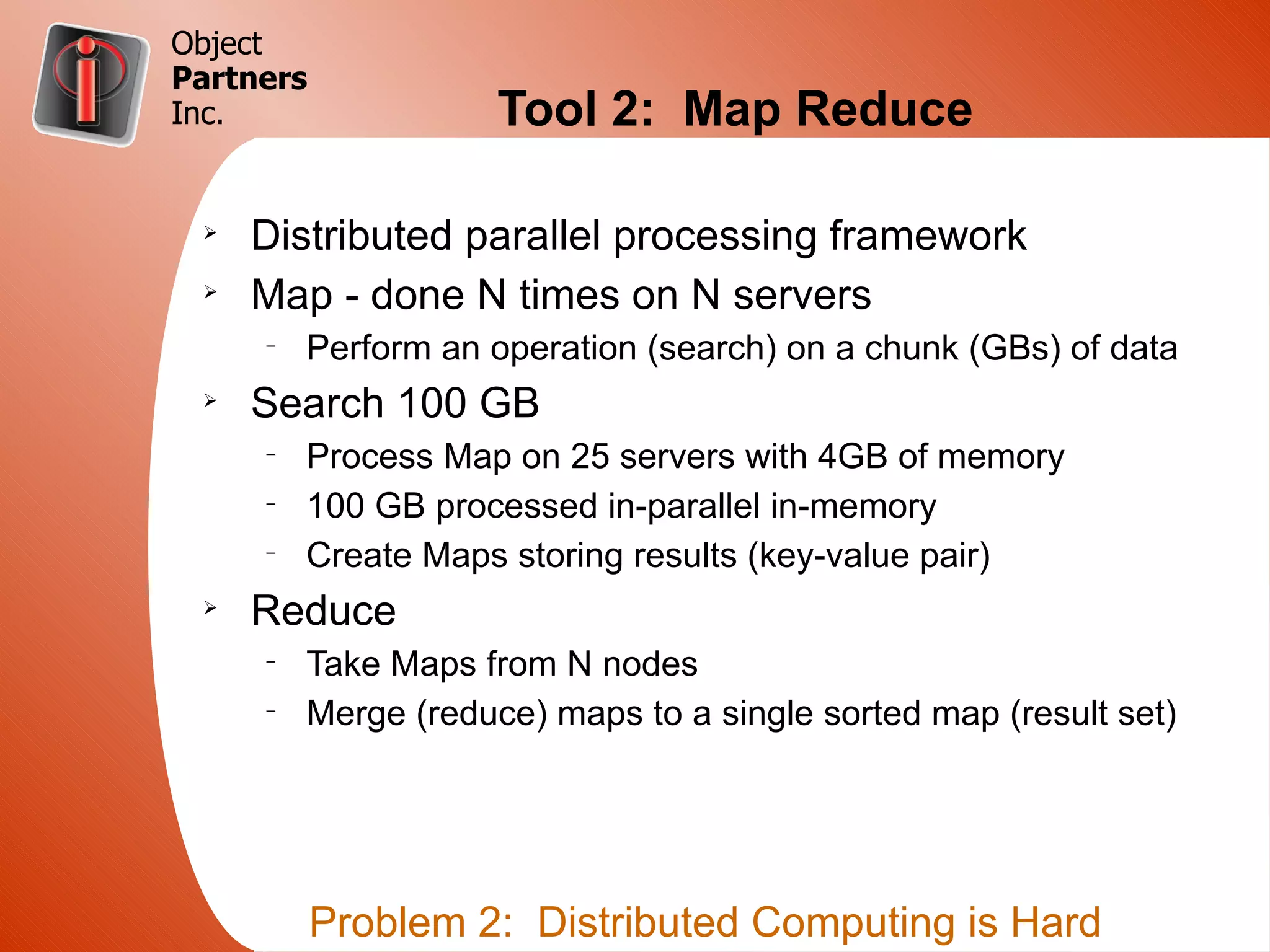 Object
Partners
Inc.                 Tool 2: Map Reduce

 Ø
     Distributed parallel processing framework
 Ø
     Map - done N times on N servers
     –
         Perform an operation (search) on a chunk (GBs) of data
 Ø
     Search 100 GB
     –
         Process Map on 25 servers with 4GB of memory
     –
         100 GB processed in-parallel in-memory
     –
         Create Maps storing results (key-value pair)
 Ø
     Reduce
     –
         Take Maps from N nodes
     –
         Merge (reduce) maps to a single sorted map (result set)




           Problem 2: Distributed Computing is Hard
 