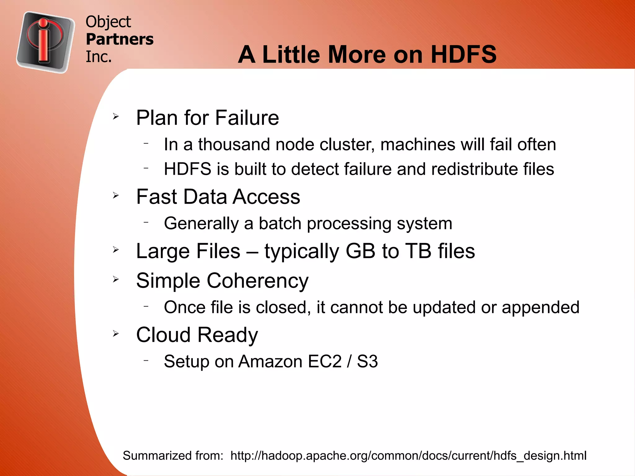 Object
Partners
Inc.                      A Little More on HDFS

   Ø
         Plan for Failure
          –
              In a thousand node cluster, machines will fail often
          –
              HDFS is built to detect failure and redistribute files
   Ø
         Fast Data Access
          –
              Generally a batch processing system
   Ø
         Large Files – typically GB to TB files
   Ø
         Simple Coherency
          –
              Once file is closed, it cannot be updated or appended
   Ø
         Cloud Ready
          –
              Setup on Amazon EC2 / S3




       Summarized from: http://hadoop.apache.org/common/docs/current/hdfs_design.html
 