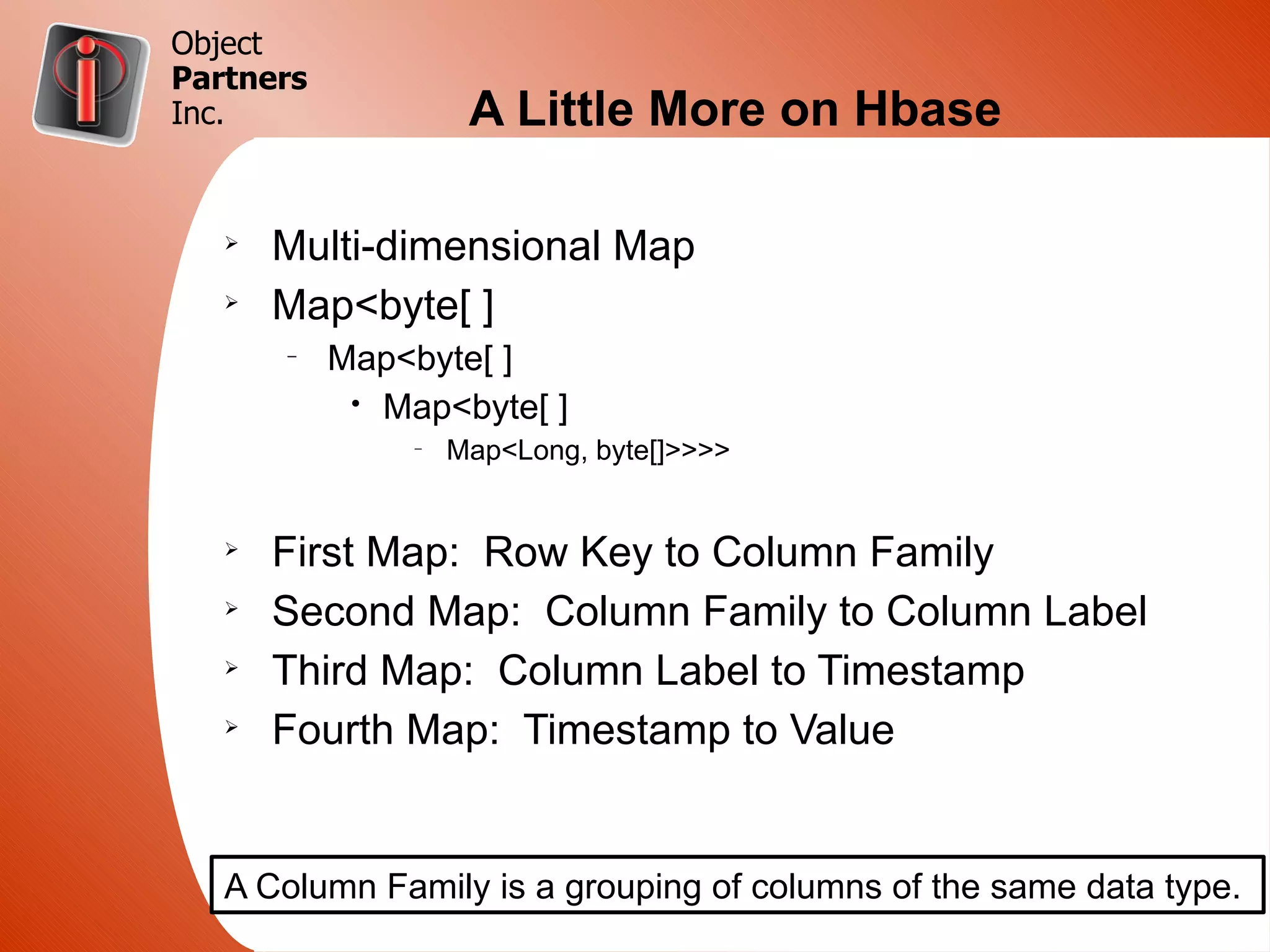 Object
Partners
Inc.                 A Little More on Hbase

   Ø
       Multi-dimensional Map
   Ø
       Map<byte[ ]
       –
           Map<byte[ ]
            • Map<byte[ ]
                –
                    Map<Long, byte[]>>>>


   Ø
       First Map: Row Key to Column Family
   Ø
       Second Map: Column Family to Column Label
   Ø
       Third Map: Column Label to Timestamp
   Ø
       Fourth Map: Timestamp to Value


   A Column Family is a grouping of columns of the same data type.
 