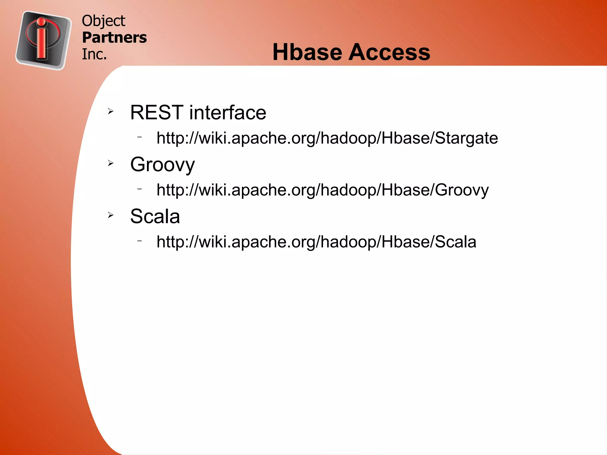 Object
Partners
Inc.                     Hbase Access

   Ø
       REST interface
       –
           http://wiki.apache.org/hadoop/Hbase/Stargate
   Ø
       Groovy
       –
           http://wiki.apache.org/hadoop/Hbase/Groovy
   Ø
       Scala
       –
           http://wiki.apache.org/hadoop/Hbase/Scala
 