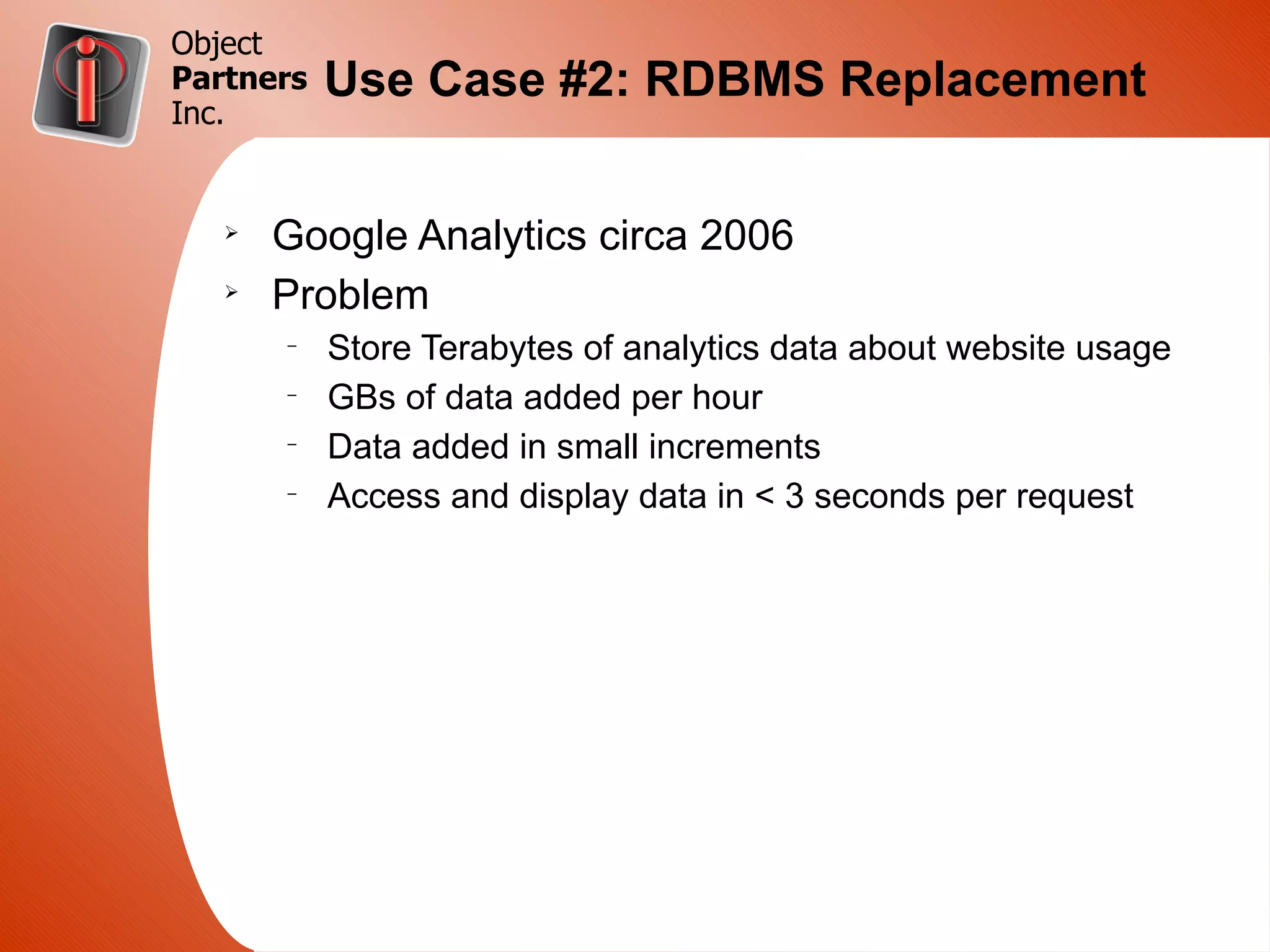 Object
Partners   Use Case #2: RDBMS Replacement
Inc.


   Ø
       Google Analytics circa 2006
   Ø
       Problem
       –
           Store Terabytes of analytics data about website usage
       –
           GBs of data added per hour
       –
           Data added in small increments
       –
           Access and display data in < 3 seconds per request
 