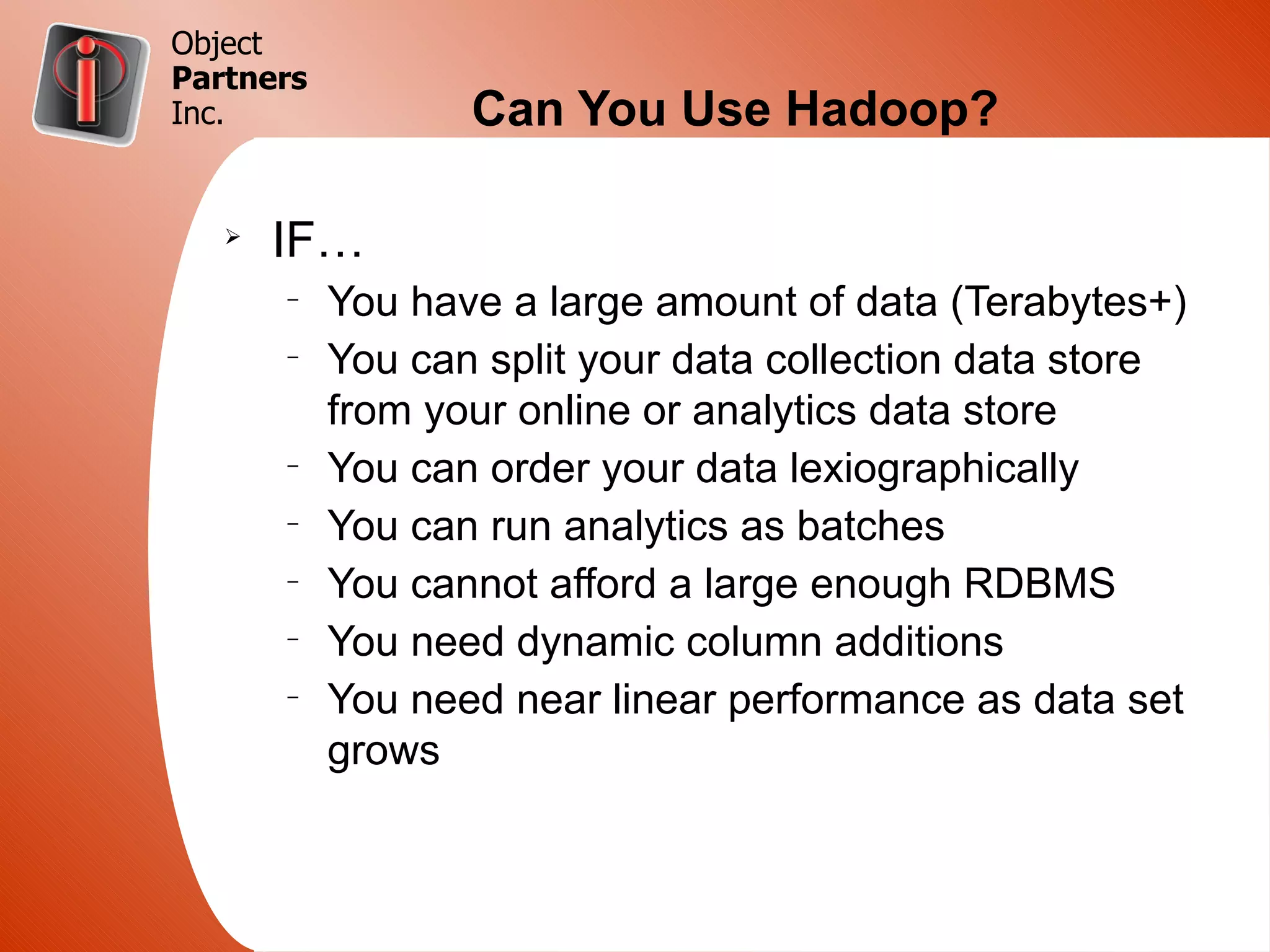 Object
Partners
Inc.              Can You Use Hadoop?

   Ø
       IF…
       –
           You have a large amount of data (Terabytes+)
       –
           You can split your data collection data store
           from your online or analytics data store
       –
           You can order your data lexiographically
       –
           You can run analytics as batches
       –
           You cannot afford a large enough RDBMS
       –
           You need dynamic column additions
       –
           You need near linear performance as data set
           grows
 