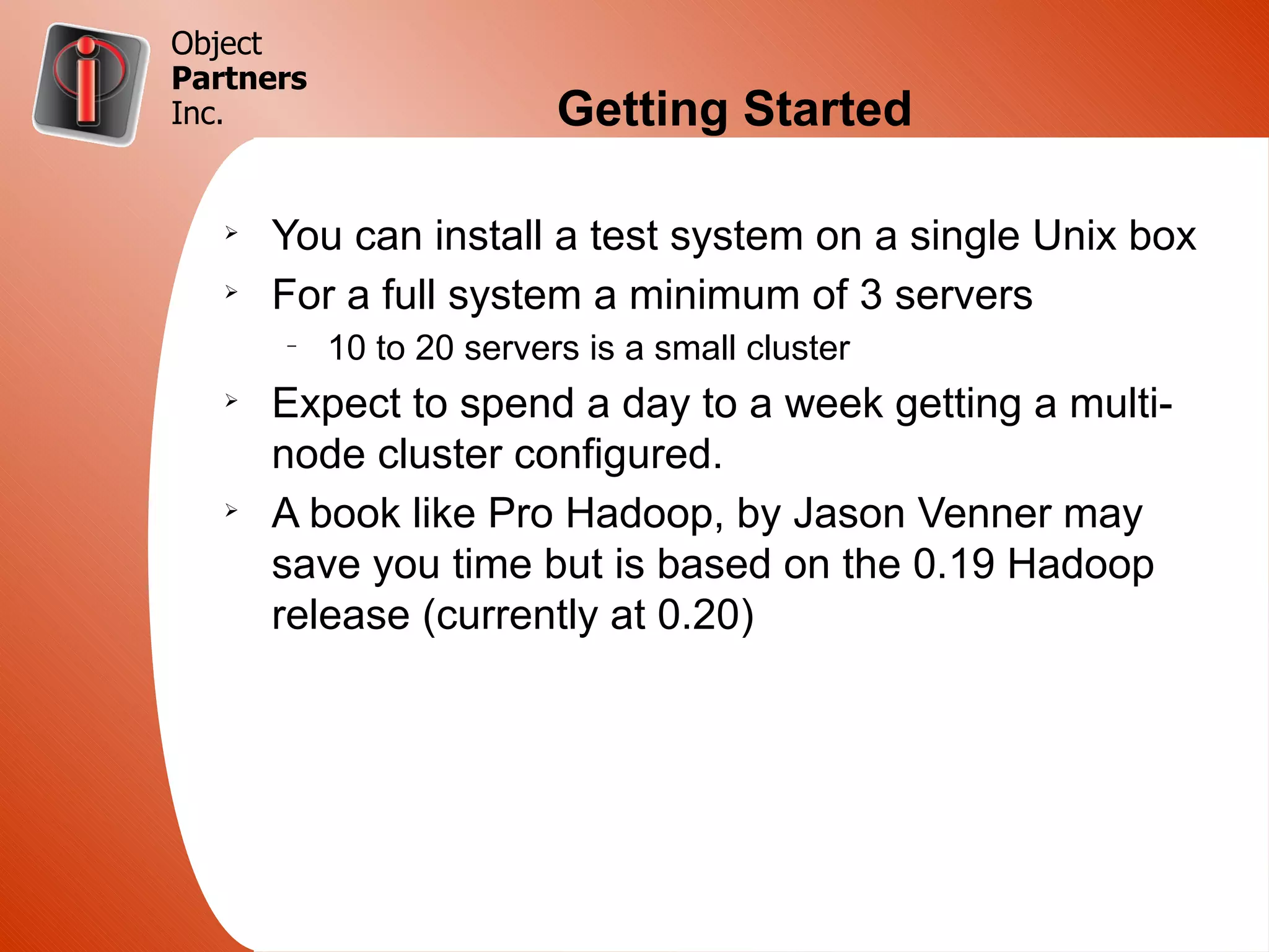 Object
Partners
Inc.                      Getting Started

   Ø
       You can install a test system on a single Unix box
   Ø
       For a full system a minimum of 3 servers
       –
           10 to 20 servers is a small cluster
   Ø
       Expect to spend a day to a week getting a multi-
       node cluster configured.
   Ø
       A book like Pro Hadoop, by Jason Venner may
       save you time but is based on the 0.19 Hadoop
       release (currently at 0.20)
 