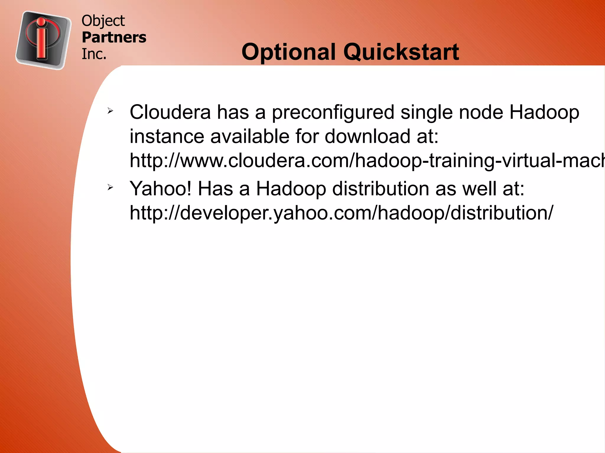 Object
Partners
Inc.               Optional Quickstart

   Ø
       Cloudera has a preconfigured single node Hadoop
       instance available for download at:
       http://www.cloudera.com/hadoop-training-virtual-mach
   Ø
       Yahoo! Has a Hadoop distribution as well at:
       http://developer.yahoo.com/hadoop/distribution/
 