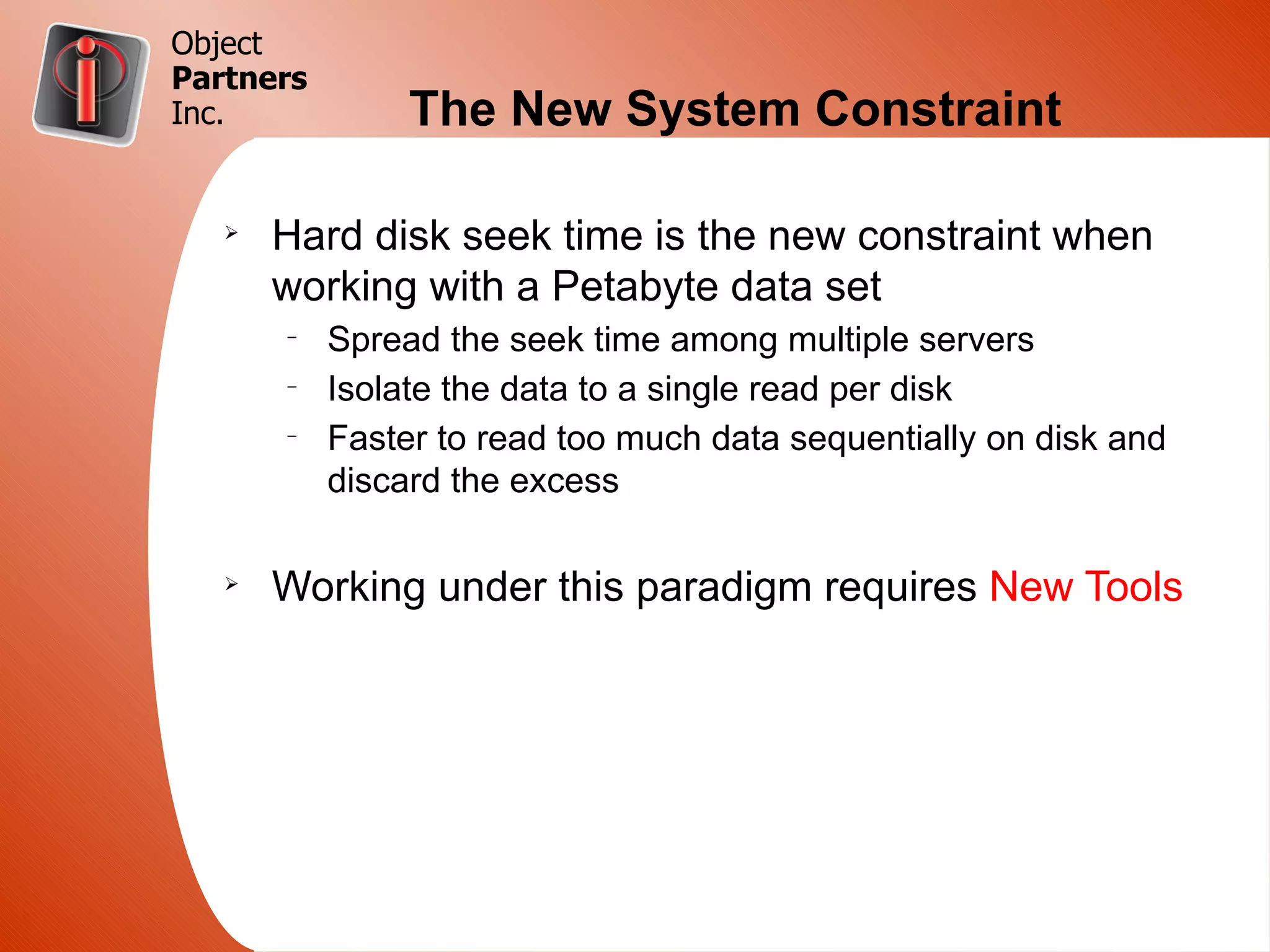 Object
Partners
Inc.            The New System Constraint

   Ø
       Hard disk seek time is the new constraint when
       working with a Petabyte data set
       –
           Spread the seek time among multiple servers
       –
           Isolate the data to a single read per disk
       –
           Faster to read too much data sequentially on disk and
           discard the excess

   Ø
       Working under this paradigm requires New Tools
 