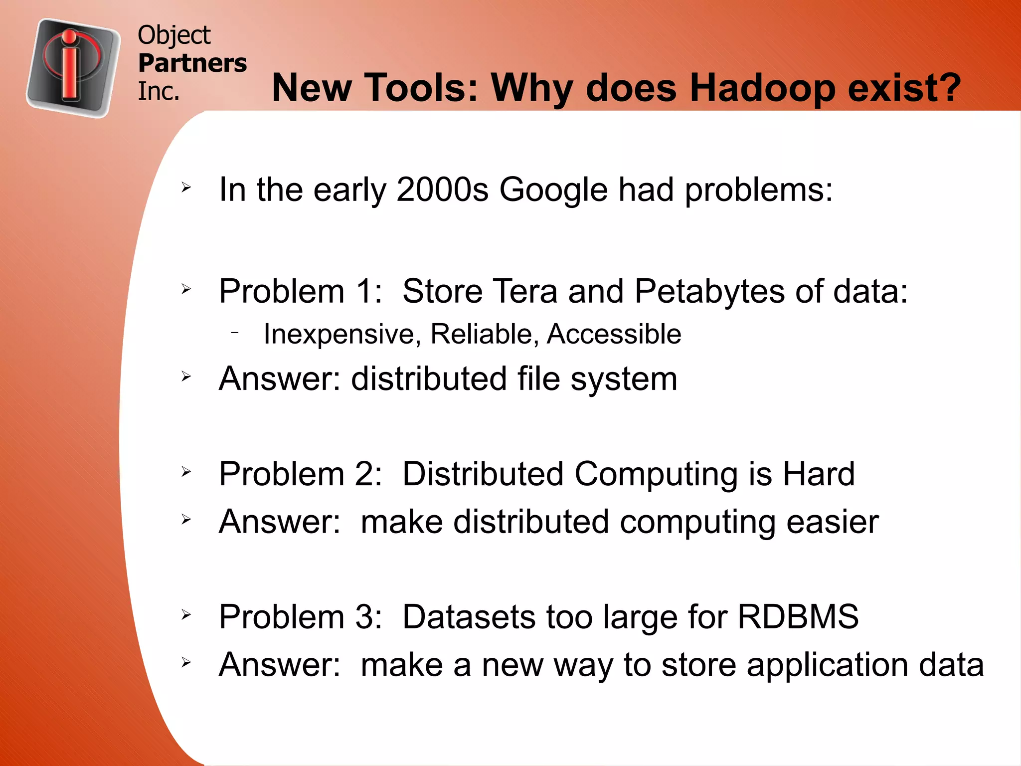 Object
Partners
Inc.       New Tools: Why does Hadoop exist?

   Ø
       In the early 2000s Google had problems:

   Ø
       Problem 1: Store Tera and Petabytes of data:
       –
           Inexpensive, Reliable, Accessible
   Ø
       Answer: distributed file system

   Ø
       Problem 2: Distributed Computing is Hard
   Ø
       Answer: make distributed computing easier

   Ø
       Problem 3: Datasets too large for RDBMS
   Ø
       Answer: make a new way to store application data
 