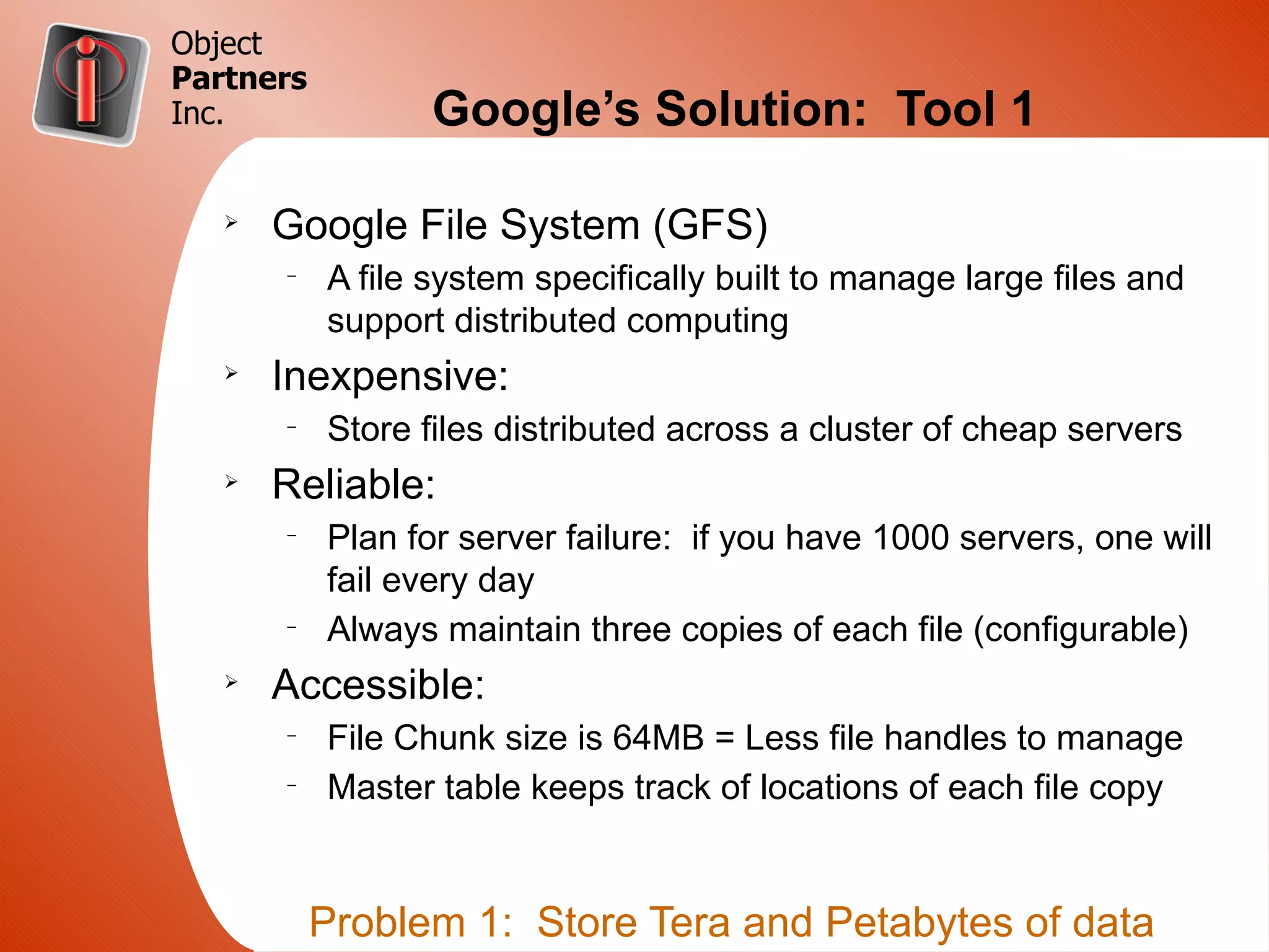 Object
Partners
Inc.              Google’s Solution: Tool 1

   Ø
       Google File System (GFS)
       –
           A file system specifically built to manage large files and
           support distributed computing
   Ø
       Inexpensive:
       –
           Store files distributed across a cluster of cheap servers
   Ø
       Reliable:
       –
           Plan for server failure: if you have 1000 servers, one will
           fail every day
       –
           Always maintain three copies of each file (configurable)
   Ø
       Accessible:
       –
           File Chunk size is 64MB = Less file handles to manage
       –
           Master table keeps track of locations of each file copy


           Problem 1: Store Tera and Petabytes of data
 