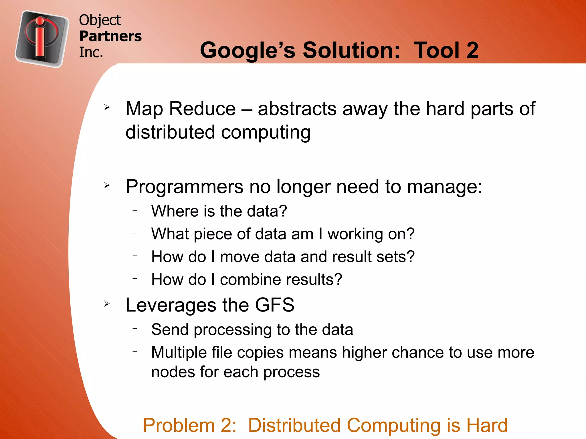 Object
Partners
Inc.             Google’s Solution: Tool 2

   Ø
       Map Reduce – abstracts away the hard parts of
       distributed computing

   Ø
       Programmers no longer need to manage:
       –
           Where is the data?
       –
           What piece of data am I working on?
       –
           How do I move data and result sets?
       –
           How do I combine results?
   Ø
       Leverages the GFS
       –
           Send processing to the data
       –
           Multiple file copies means higher chance to use more
           nodes for each process


           Problem 2: Distributed Computing is Hard
 