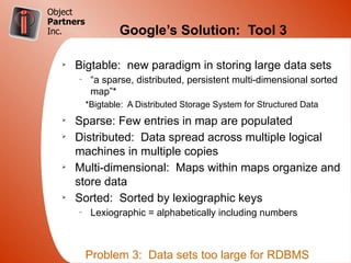 Object
Partners
Inc.               Google’s Solution: Tool 3

   Ø
       Bigtable: new paradigm in storing large data sets
       –
            “a sparse, distributed, persistent multi-dimensional sorted
            map”*
           *Bigtable: A Distributed Storage System for Structured Data
   Ø
       Sparse: Few entries in map are populated
   Ø
       Distributed: Data spread across multiple logical
       machines in multiple copies
   Ø
       Multi-dimensional: Maps within maps organize and
       store data
   Ø
       Sorted: Sorted by lexiographic keys
       –
            Lexiographic = alphabetically including numbers



           Problem 3: Data sets too large for RDBMS
 