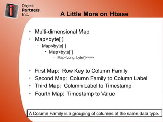 Object
Partners
Inc.                 A Little More on Hbase

   Ø
       Multi-dimensional Map
   Ø
       Map<byte[ ]
       –
           Map<byte[ ]
            • Map<byte[ ]
                –
                    Map<Long, byte[]>>>>


   Ø
       First Map: Row Key to Column Family
   Ø
       Second Map: Column Family to Column Label
   Ø
       Third Map: Column Label to Timestamp
   Ø
       Fourth Map: Timestamp to Value


   A Column Family is a grouping of columns of the same data type.
 