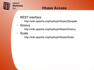 Object
Partners
Inc.                     Hbase Access

   Ø
       REST interface
       –
           http://wiki.apache.org/hadoop/Hbase/Stargate
   Ø
       Groovy
       –
           http://wiki.apache.org/hadoop/Hbase/Groovy
   Ø
       Scala
       –
           http://wiki.apache.org/hadoop/Hbase/Scala
 