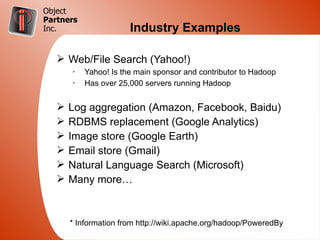 Object
Partners
Inc.                   Industry Examples

   Ø Web/File Search (Yahoo!)
       Ø
           Yahoo! Is the main sponsor and contributor to Hadoop
       Ø
           Has over 25,000 servers running Hadoop


   Ø   Log aggregation (Amazon, Facebook, Baidu)
   Ø   RDBMS replacement (Google Analytics)
   Ø   Image store (Google Earth)
   Ø   Email store (Gmail)
   Ø   Natural Language Search (Microsoft)
   Ø   Many more…



       * Information from http://wiki.apache.org/hadoop/PoweredBy
 