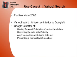 Object
Partners
Inc.           Use Case #1: Yahoo! Search

Ø
    Problem circa 2006

Ø
    Yahoo! search is seen as inferior to Google’s
Ø
    Google is better at:
    –
        Storing Tera and Petabytes of unstructured data
    –
        Searching the data set efficiently
    –
        Applying custom analytics to data set
    –
        Presenting a more relevant result set
 