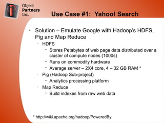 Object
Partners
Inc.             Use Case #1: Yahoo! Search

   Ø
        Solution – Emulate Google with Hadoop’s HDFS,
        Pig and Map Reduce
         –
             HDFS
              • Stores Petabytes of web page data distributed over a
                cluster of compute nodes (1000s)
              • Runs on commodity hardware
              • Average server – 2X4 core, 4 – 32 GB RAM *
         –
             Pig (Hadoop Sub-project)
              • Analytics processing platform
         –
             Map Reduce
              • Build indexes from raw web data




       * http://wiki.apache.org/hadoop/PoweredBy
 