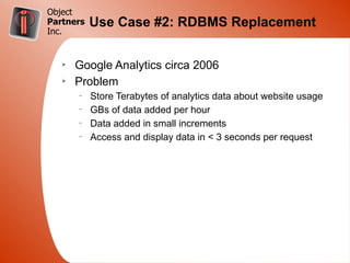 Object
Partners   Use Case #2: RDBMS Replacement
Inc.


   Ø
       Google Analytics circa 2006
   Ø
       Problem
       –
           Store Terabytes of analytics data about website usage
       –
           GBs of data added per hour
       –
           Data added in small increments
       –
           Access and display data in < 3 seconds per request
 