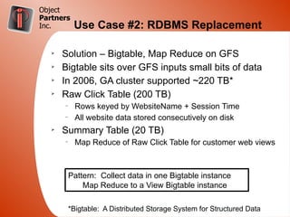 Object
Partners
Inc.        Use Case #2: RDBMS Replacement

   Ø
       Solution – Bigtable, Map Reduce on GFS
   Ø
       Bigtable sits over GFS inputs small bits of data
   Ø
       In 2006, GA cluster supported ~220 TB*
   Ø
       Raw Click Table (200 TB)
       –
             Rows keyed by WebsiteName + Session Time
       –
             All website data stored consecutively on disk
   Ø
       Summary Table (20 TB)
       –
             Map Reduce of Raw Click Table for customer web views



           Pattern: Collect data in one Bigtable instance
               Map Reduce to a View Bigtable instance

           *Bigtable: A Distributed Storage System for Structured Data
 
