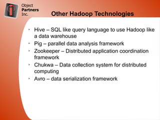 Object
Partners
Inc.         Other Hadoop Technologies

   Ø
       Hive – SQL like query language to use Hadoop like
       a data warehouse
   Ø
       Pig – parallel data analysis framework
   Ø
       Zookeeper – Distributed application coordination
       framework
   Ø
       Chukwa – Data collection system for distributed
       computing
   Ø
       Avro – data serialization framework
 