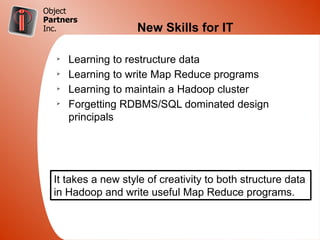Object
Partners
Inc.                New Skills for IT

   Ø
       Learning to restructure data
   Ø
       Learning to write Map Reduce programs
   Ø
       Learning to maintain a Hadoop cluster
   Ø
       Forgetting RDBMS/SQL dominated design
       principals




  It takes a new style of creativity to both structure data
  in Hadoop and write useful Map Reduce programs.
 