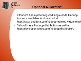 Object
Partners
Inc.               Optional Quickstart

   Ø
       Cloudera has a preconfigured single node Hadoop
       instance available for download at:
       http://www.cloudera.com/hadoop-training-virtual-mach
   Ø
       Yahoo! Has a Hadoop distribution as well at:
       http://developer.yahoo.com/hadoop/distribution/
 