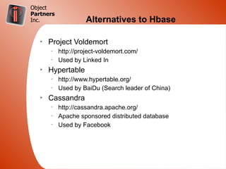 Object
Partners
Inc.                 Alternatives to Hbase

   Ø
       Project Voldemort
       –
           http://project-voldemort.com/
       –
           Used by Linked In
   Ø
       Hypertable
       –
           http://www.hypertable.org/
       –
           Used by BaiDu (Search leader of China)
   Ø
       Cassandra
       –
           http://cassandra.apache.org/
       –
           Apache sponsored distributed database
       –
           Used by Facebook
 
