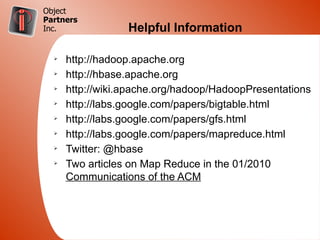 Object
Partners
Inc.              Helpful Information

  Ø
      http://hadoop.apache.org
  Ø
      http://hbase.apache.org
  Ø
      http://wiki.apache.org/hadoop/HadoopPresentations
  Ø
      http://labs.google.com/papers/bigtable.html
  Ø
      http://labs.google.com/papers/gfs.html
  Ø
      http://labs.google.com/papers/mapreduce.html
  Ø
      Twitter: @hbase
  Ø
      Two articles on Map Reduce in the 01/2010
      Communications of the ACM
 