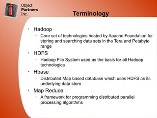 Object
Partners
Inc.                       Terminology

   Ø
       Hadoop
       –
           Core set of technologies hosted by Apache Foundation for
           storing and searching data sets in the Tera and Petabyte
           range
   Ø
       HDFS
       –
           Hadoop File System used as the basis for all Hadoop
           technologies
   Ø
       Hbase
       –
           Distributed Map based database which uses HDFS as its
           underlying data store
   Ø
       Map Reduce
       –
           A framework for programming distributed parallel
           processing algorithms
 