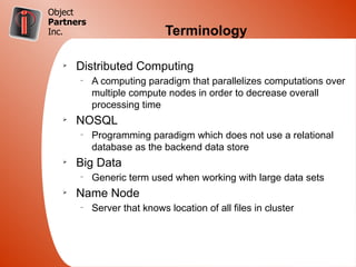 Object
Partners
Inc.                         Terminology

   Ø
       Distributed Computing
       –
           A computing paradigm that parallelizes computations over
           multiple compute nodes in order to decrease overall
           processing time
   Ø
       NOSQL
       –
           Programming paradigm which does not use a relational
           database as the backend data store
   Ø
       Big Data
       –
           Generic term used when working with large data sets
   Ø
       Name Node
       –
           Server that knows location of all files in cluster
 