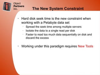 Object
Partners
Inc.            The New System Constraint

   Ø
       Hard disk seek time is the new constraint when
       working with a Petabyte data set
       –
           Spread the seek time among multiple servers
       –
           Isolate the data to a single read per disk
       –
           Faster to read too much data sequentially on disk and
           discard the excess

   Ø
       Working under this paradigm requires New Tools
 