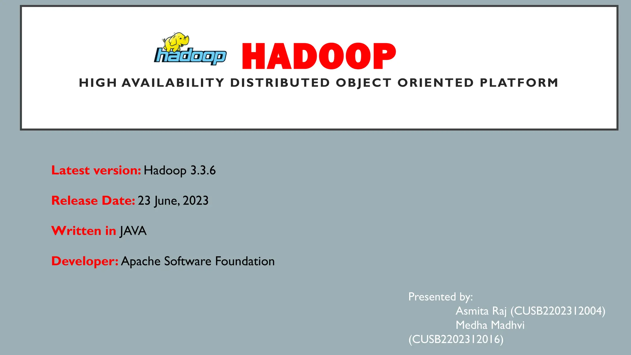 HADOOP
HIGH AVAILABILITY DISTRIBUTED OBJECT ORIENTED PLATFORM
Latest version: Hadoop 3.3.6
Release Date: 23 June, 2023
Written in JAVA
Developer: Apache Software Foundation
Presented by:
Asmita Raj (CUSB2202312004)
Medha Madhvi
(CUSB2202312016)
 