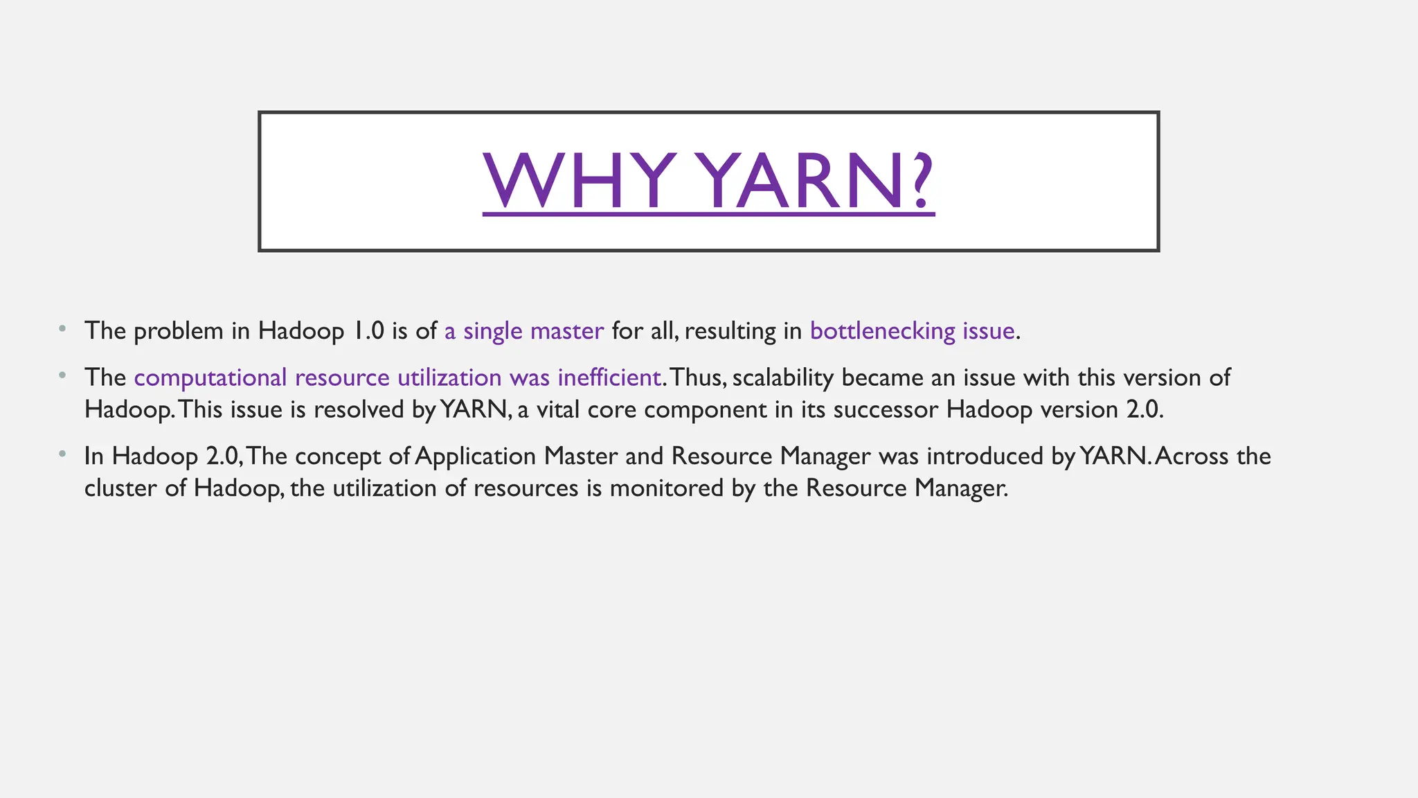 WHY YARN?
• The problem in Hadoop 1.0 is of a single master for all, resulting in bottlenecking issue.
• The computational resource utilization was inefficient.Thus, scalability became an issue with this version of
Hadoop.This issue is resolved byYARN, a vital core component in its successor Hadoop version 2.0.
• In Hadoop 2.0,The concept of Application Master and Resource Manager was introduced byYARN.Across the
cluster of Hadoop, the utilization of resources is monitored by the Resource Manager.
 