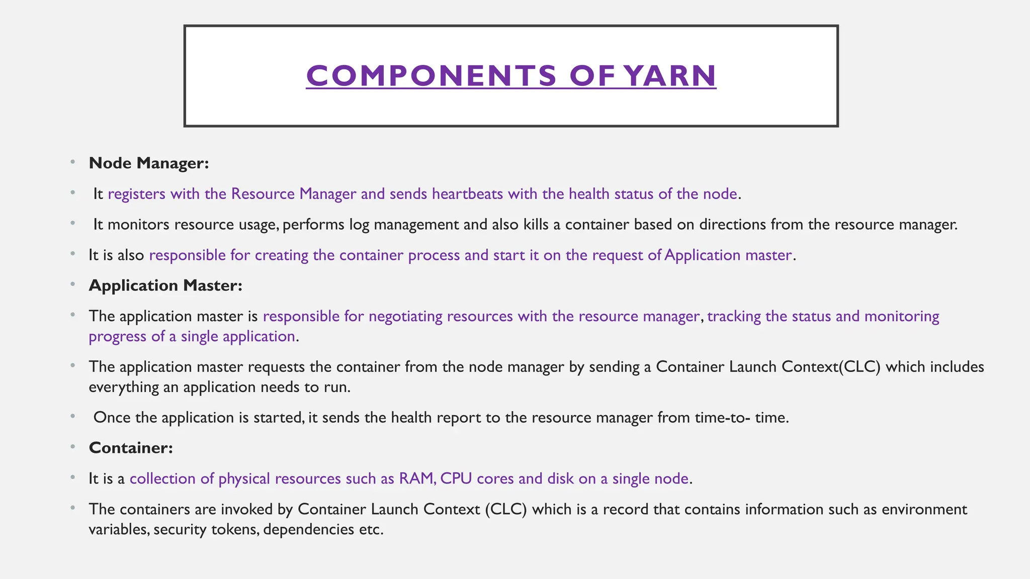 COMPONENTS OF YARN
• Node Manager:
• It registers with the Resource Manager and sends heartbeats with the health status of the node.
• It monitors resource usage, performs log management and also kills a container based on directions from the resource manager.
• It is also responsible for creating the container process and start it on the request of Application master.
• Application Master:
• The application master is responsible for negotiating resources with the resource manager, tracking the status and monitoring
progress of a single application.
• The application master requests the container from the node manager by sending a Container Launch Context(CLC) which includes
everything an application needs to run.
• Once the application is started, it sends the health report to the resource manager from time-to- time.
• Container:
• It is a collection of physical resources such as RAM, CPU cores and disk on a single node.
• The containers are invoked by Container Launch Context (CLC) which is a record that contains information such as environment
variables, security tokens, dependencies etc.
 