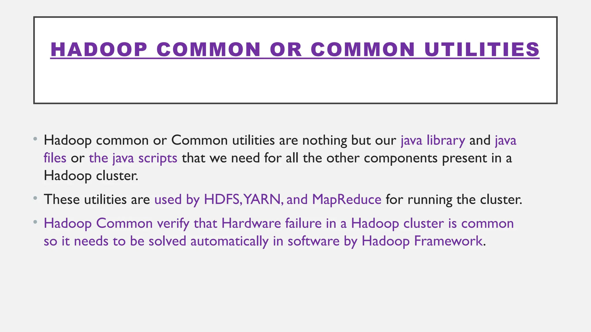 HADOOP COMMON OR COMMON UTILITIES
• Hadoop common or Common utilities are nothing but our java library and java
files or the java scripts that we need for all the other components present in a
Hadoop cluster.
• These utilities are used by HDFS,YARN, and MapReduce for running the cluster.
• Hadoop Common verify that Hardware failure in a Hadoop cluster is common
so it needs to be solved automatically in software by Hadoop Framework.
 