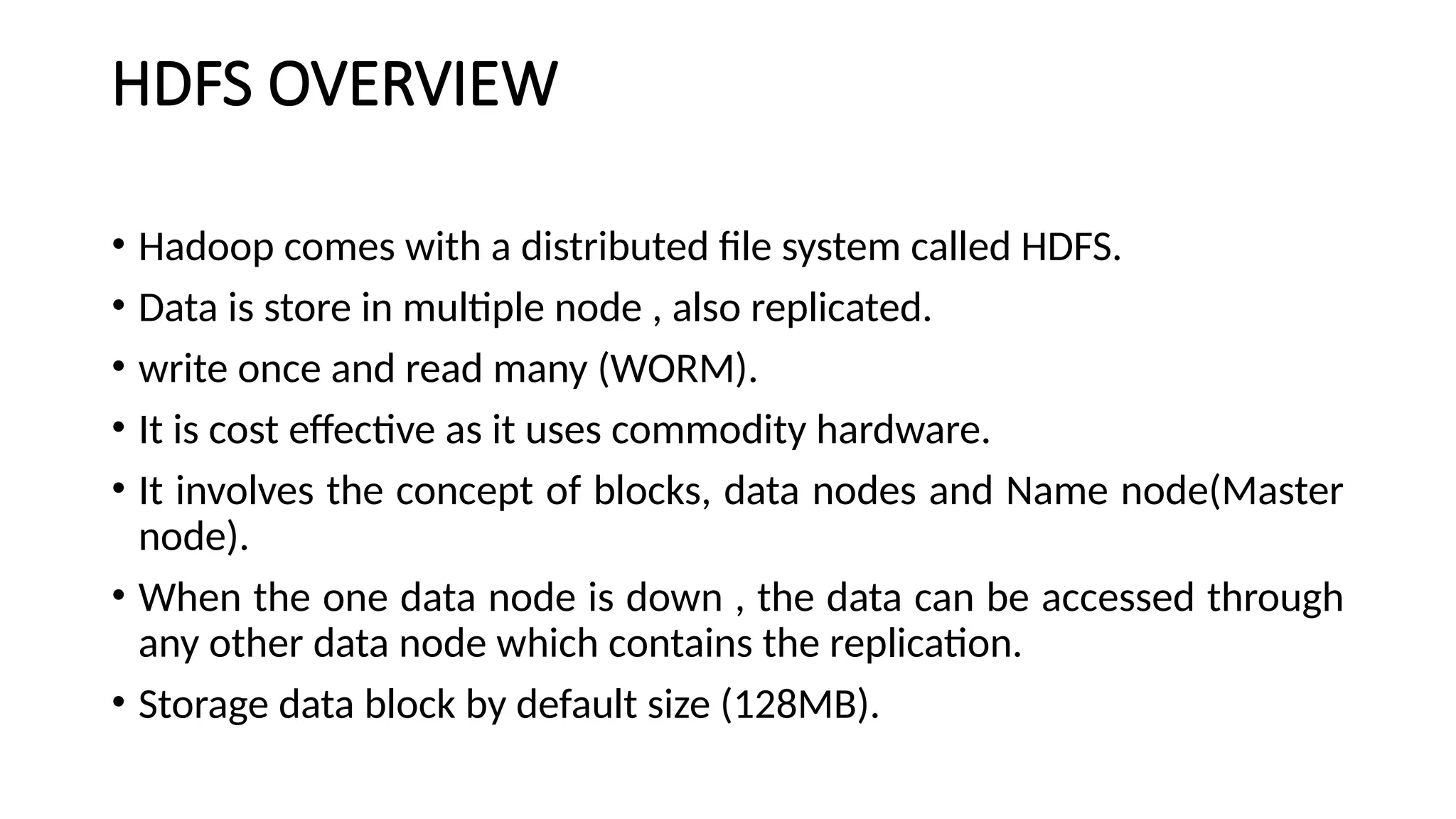 HDFS OVERVIEW
• Hadoop comes with a distributed file system called HDFS.
• Data is store in multiple node , also replicated.
• write once and read many (WORM).
• It is cost effective as it uses commodity hardware.
• It involves the concept of blocks, data nodes and Name node(Master
node).
• When the one data node is down , the data can be accessed through
any other data node which contains the replication.
• Storage data block by default size (128MB).
 