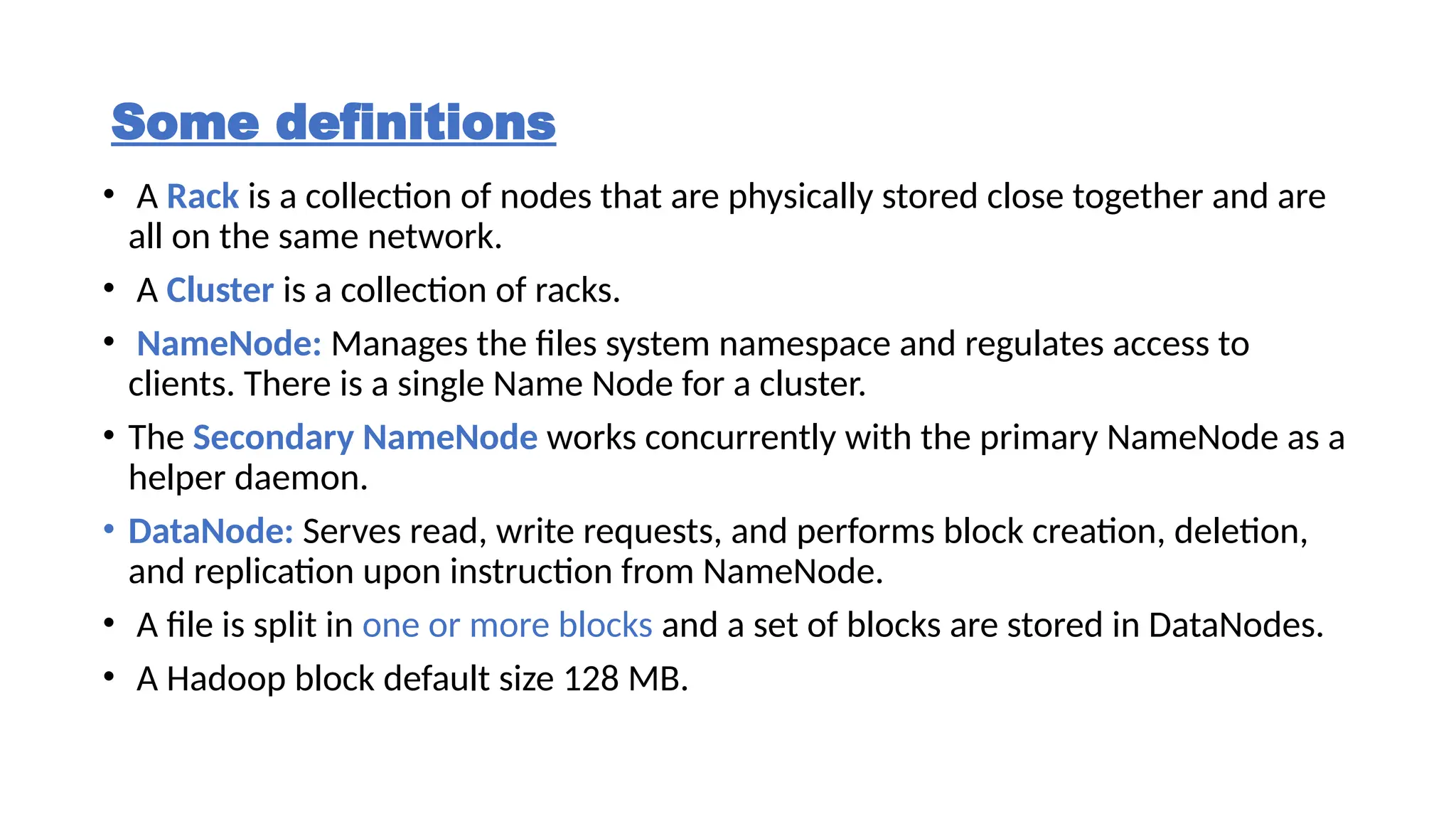Some definitions
• A Rack is a collection of nodes that are physically stored close together and are
all on the same network.
• A Cluster is a collection of racks.
• NameNode: Manages the files system namespace and regulates access to
clients. There is a single Name Node for a cluster.
• The Secondary NameNode works concurrently with the primary NameNode as a
helper daemon.
• DataNode: Serves read, write requests, and performs block creation, deletion,
and replication upon instruction from NameNode.
• A file is split in one or more blocks and a set of blocks are stored in DataNodes.
• A Hadoop block default size 128 MB.
 